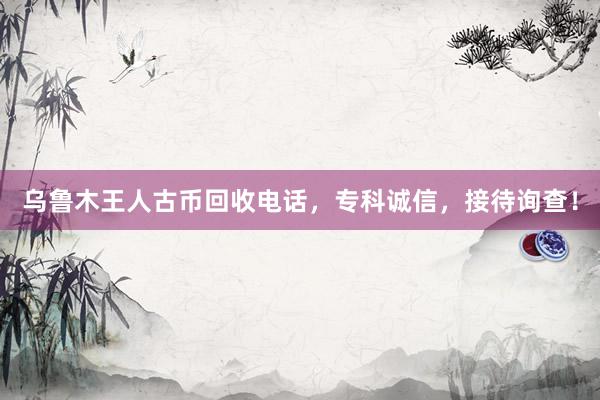 乌鲁木王人古币回收电话，专科诚信，接待询查！