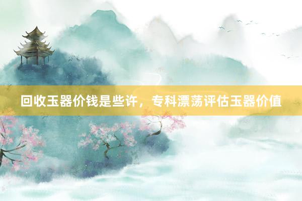 回收玉器价钱是些许，专科漂荡评估玉器价值